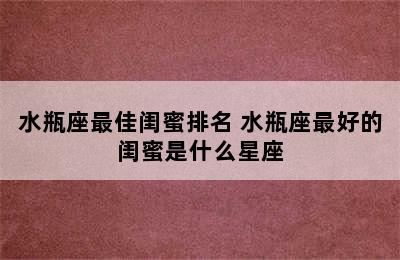 水瓶座最佳闺蜜排名 水瓶座最好的闺蜜是什么星座